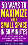 50 Ways To Maximize Your Small Space In 50 Minutes: 50 Creative Ways To Get Organized, Declutter And Live Your Life Comfortably (50 in 50 Series, Declutter Your Space Book 4) - Riley Stevens