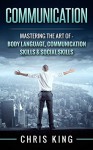 Communication: Mastering The Art Of - Body Language, Communication Skills & Social Skills (Negotiation, Public Speaking, Charisma, Emotional Intelligence, ... Types, Small Talk, How To Analyze People) - Chris King