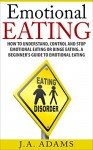 Emotional Eating: How to Understand, Control and Stop Emotional Eating or Binge Eating: A Beginner's Guide to Emotional Eating - J.A Adams