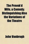 The Provok'd Wife, a Comedy; Distinguishing Also the Variations of the Theatre - John Vanbrugh