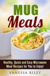 Mug Meals: Healthy, Quick and Easy Microwave Meal Recipes for You to Enjoy! (Breakfast, Lunch and Dinner Microwave Recipes) - Vanessa Riley