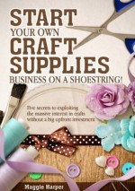 Start Your Own Craft Supplies Business on a Shoestring! Five secrets to exploiting the massive interest in crafts without a big upfront investment - Maggie Harper