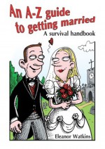 An A-Z Guide to Getting Married: A Survival Handbook - Eleanor Watkins