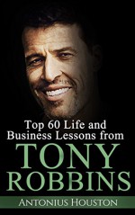 Tony Robbins: Top 60 Life and Business Lessons from Tony Robbins - Antonius Houston, Tony Robbins