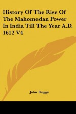 History Of The Rise Of The Mahomedan Power In India Till The Year A.D. 1612 V4 - John Briggs