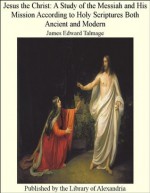 Jesus the Christ: A Study of the Messiah and His Mission According to Holy Scriptures Both Ancient and Modern - James Edward Talmage