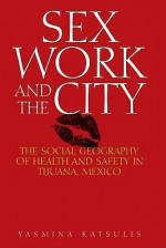 Sex Work and the City: The Social Geography of Health and Safety in Tijuana, Mexico - Yasmina Katsulis