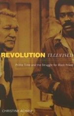 Revolution Televised: Prime Time and the Struggle for Black Power - Christine Acham