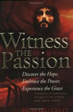 Witness the Passion: Discover the Hope, Embrace the Power, Experience the Grace: Through Eyewitness Accounts of Those Who Were There - Richard Exley