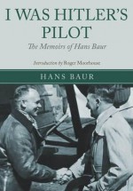 I Was Hitler's Pilot: The Memoirs of Hans Baur - Roger Moorhouse, Hans Baur