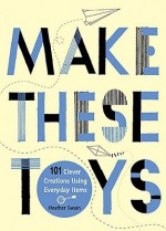 Make These Toys: 101 Clever Creations Using Everyday Items - Heather Swain
