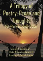 A Trilogy of Poetry, Prose and Thoughts:For The Mind, Body & Soul - and Jonathan C. Parrish-Spence Sheila M. Parrish-Spence Sr. Joseph S. Spence