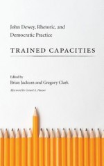 Trained Capacities: John Dewey, Rhetoric, and Democratic Practice - Brian Jackson, Gregory Clark