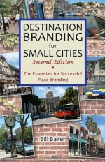 Destination Branding for Small Cities: The Essentials for Successful Place Branding - Bill Baker