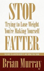 Stop Trying to Lose Weight -- You're Making Yourself Fatter: The Way to a Better Body Is Not What You Think - Brian Murray