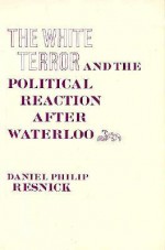 The White Terror and the Political Reaction After Waterloo - Daniel P. Resnick