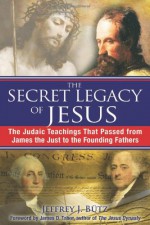 The Secret Legacy of Jesus: The Judaic Teachings That Passed from James the Just to the Founding Fathers - Jeffrey J. Bütz, James D. Tabor, Jeffrey J. Butz