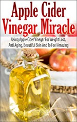 Apple Cider Vinegar Miracle - Using Apple Cider Vinegar For Weight Loss, Anti Aging, Beautiful Skin And To Feel Amazing (Apple Cider Vinegar For Weight Loss Book) - John Rogers