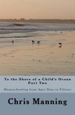 To the Shore of a Child's Ocean, Part Two: Homeschooling from Ages Nine to Fifteen - Chris Manning