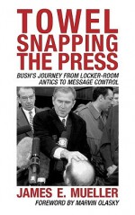 Towel Snapping the Press: Bush's Journey from Locker-Room Antics to Message Control - James Mueller, Marvin Olasky