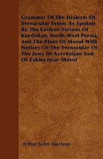 Grammar of the Dialects of Vernacular Syriac as Spoken by the Eastern Syrians of Kurdistan, North-West Persia, and the Plain of Mosul with Notices of - Arthur John Maclean