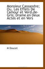 Monsieur Cassandre; Ou, Les Effets De l'amour et Verd-de-Gris; Drame en Deux Actes et en Vers (French Edition) - M Doucet