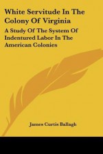 White Servitude in the Colony of Virginia: A Study of the System of Indentured Labor in the American Colonies - James Curtis Ballagh