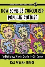 How Zombies Conquered Popular Culture: The Multifarious Walking Dead in the 21st Century (Contributions to Zombie Studies) - Kyle William Bishop