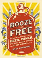 Booze for Free: The Definitive Guide to Making Beer, Wines, Cocktail Bases, Ciders, and Other Drinks at Home - Andy Hamilton