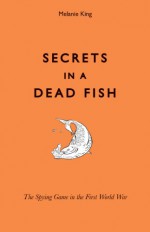 Secrets in a Dead Fish: The Spying Game in the First World War - Melanie King