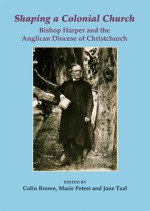 Shaping a Colonial Church: Bishop Harper and the Anglican Diocese of Christchurch - Colin Brown, Marie Peters, Jane Teal