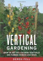 Vertical Gardening: Grow Up, Not Out, for More Vegetables and Flowers in Much Less Space - Derek Fell