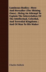 Luminous Bodies: Here And Hereafter (The Shining Ones) ; Being An Attempt To Explain The Interrelation Of The Intellectual, Celestial, And Terrestial Kingdoms ; And Of Man To His Maker - Charles Hallock