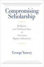 Compromising Scholarship: Religious and Political Bias in American Higher Education - George Yancey