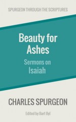 Beauty for Ashes: Sermons on Isaiah (Spurgeon Through the Scriptures) - Charles Spurgeon, Bart Byl