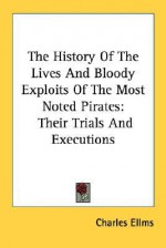 The History of the Lives and Bloody Exploits of the Most Noted Pirates: Their Trials and Executions - Charles Ellms