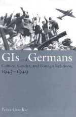GIs and Germans: Culture, Gender, and Foreign Relations, 1945�1949 - Petra Goedde
