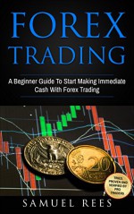 FOREX TRADING: A Beginner Guide To Start Making Immediate Cash With Forex Trading - Samuel Rees