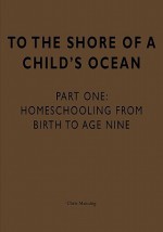 To the Shore of a Child's Ocean: Homeschooling from Birth to Age Nine - Chris Manning