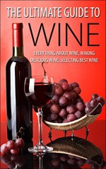 The Ultimate Guide To Wine: Everything About Wine, Making Delicious Wine, Selecting Best Wine (Wine, Wine Selection, Making Best Wine, Homemade Wine, Making Wine At Home, How To Make Wine) - George K.