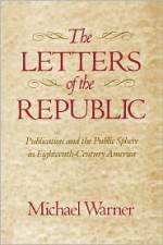 The Letters of the Republic: Publication and the Public Sphere in Eighteenth-Century America - Michael Warner