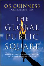 The Global Public Square: Religious Freedom and the Making of a World Safe for Diversity - Os Guinness