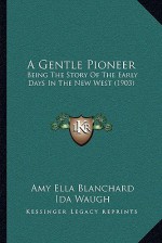 A Gentle Pioneer: Being the Story of the Early Days in the New West - Amy E. Blanchard, Ida Waugh