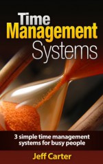 Time Management Systems - 3 Simple Time Management Systems For Busy People (Time Management Guide, Time Management Skills, Time Management For Entrepreneurs) - Jeff Carter