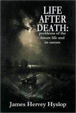 LIFE AFTER DEATH: problems of the future life and its nature - James Hervey Hyslop