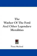 The Washer of the Ford and Other Legendary Moralities - Fiona MacLeod