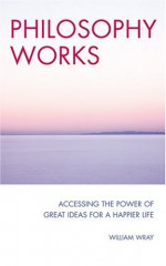 Philosophy Works: Accessing the Power of Great Ideas for a Happier Life - William Wray