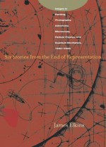 Six Stories from the End of Representation: Images in Painting, Photography, Astronomy, Microscopy, Particle Physics, and Quantum Mechanics, 1980-2000 - James Elkins
