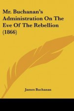 Mr. Buchanan's Administration on the Eve of the Rebellion (1866) - James Buchanan Jr.