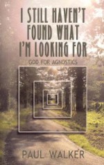 I Still Haven't Found What I'm Looking for: God for Agnostics - Paul Walker